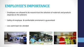 EMPLOYEE’S IMPORTANCE
• Employees are allowed to do research but the selection of materials and products
depends on the selectors
• Safety of employee & comfortable enviroment is guaranteed
• Less work load & is divided
 
