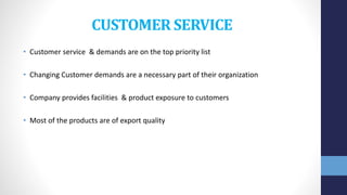 CUSTOMER SERVICE
• Customer service & demands are on the top priority list
• Changing Customer demands are a necessary part of their organization
• Company provides facilities & product exposure to customers
• Most of the products are of export quality
 