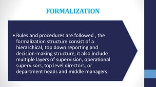 FORMALIZATION
• Rules and procedures are followed , the
formalization structure consist of a
hierarchical, top down reporting and
decision-making structure, it also include
multiple layers of supervision, operational
supervisors, top level directors, or
department heads and middle managers.
 