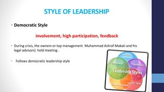 STYLE OF LEADERSHIP
• Democratic Style
involvement, high participation, feedback
• During crisis, the owners or top management Muhammad Ashraf Makati and his
legal advisors) held meeting .
• Follows democratic leadership style
 