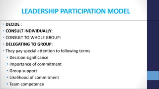 LEADERSHIP PARTICIPATION MODEL
• DECIDE :
• CONSULT INDIVIDUALLY:
• CONSULT TO WHOLE GROUP:
• DELEGATING TO GROUP:
• They pay special attention to following terms
• Decision significance
• Importance of commitment
• Group support
• Likelihood of commitment
• Team competence
 