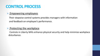 CONTROL PROCESS
 Empowering employees
Their stepwise control systems provides managers with information
and feedback on employee’s performance.
 Protecting the workplace
Controls in Liberty Mills enhance physical security and help minimize workplace
disturbance.
 
