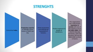 STRENGHTS
Economical rates.
Production capacity
of 500,000 square
meters of fabric per
day.
Home accessories
and clothing are
necessities of
humans.
Product exposure to
people at
exhibitions.
This organization
has a well-known
reputation in
society with one of
the reasons is its an
ISO 9001-2008, OCS
100/OCS Blended
Standards, Oeko-Tex
Standard 100 and SA
8000:2008 Certified
company.
 