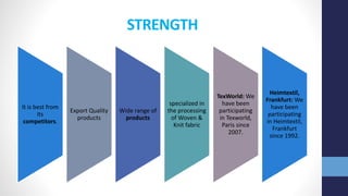 STRENGTH
It is best from
its
competitors.
Export Quality
products
Wide range of
products
specialized in
the processing
of Woven &
Knit fabric
TexWorld: We
have been
participating
in Texworld,
Paris since
2007.
Heimtextil,
Frankfurt: We
have been
participating
in Heimtextil,
Frankfurt
since 1992.
 
