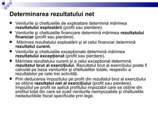 Determinarea rezultatului net Veniturile şi cheltuielile de exploatare determină mărimea  rezultatului exploatării  (profit sau pierdere). Veniturile şi cheltuielile financiare determină mărimea  rezultatului financiar  (profit sau pierdere). Mărimea rezultatului exploatării şi al celui financiar determină  rezultatul curent. Veniturile şi cheltuielile excepţionale determină mărimea  rezultatului excepţional  (profit sau pierdere). Mărimea rezultatului curent şi a celui excepţional determină  rezultatul brut al exerciţiului . Rezultatul brut al exerciţiului poate fi calculat pe baza veniturilor şi cheltuielilor totale, respectiv a rezultatelor pe cele trei activităţi. Prin deducerea impozitului pe profit din rezultatul brut al exerciţiului se obţine  rezultatul net al exerciţiului  (profit sau pierdere). Impozitul pe profit se aplică profitului impozabil care se obţine din profitul total din care se scad veniturile neimpozabile şi cheltuielile nedeductibile fiscal specificate prin lege. 