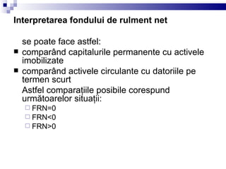Interpretarea fondului de rulment net se poate face astfel: comparând capitalurile permanente cu activele imobilizate comparând activele circulante cu datoriile pe termen scurt Astfel comparaţiile posibile corespund următoarel or  situaţii: FRN=0 FRN < 0 FRN > 0 