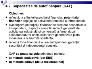 4.2. Capacitatea de autofinanţare (CAF) Obiective: reflectă, la sfârşitul exerciţiului financiar,  potenţialul financiar  degajat de activitatea rentabilă a întreprinderii; evidenţiază potenţialul financiar de creştere economică a întreprinderii, respectiv sursa financiară generată de activitatea industrială şi comercială a firmei după scăderea tuturor cheltuielilor care generează o plată monetară la o anumită scadenţă; reflectă forţa financiară a unei întreprinderi, garanţia securităţii şi independenţei acesteia; CAF  se poate calcula  prin două metode: a) metoda deductivă (din EBE) b) metoda aditivă (de la rezultatul net) 