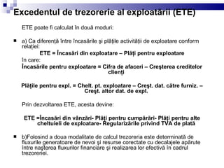 Excedentul de trezorerie al exploatării (ETE) ETE poate fi calculat în două moduri: a) Ca diferenţă între încasările şi plăţile activităţii de exploatare conform relaţiei: ETE = Încasări din exploatare – Plăţi pentru exploatare în care: Încasările pentru exploatare = Cifra de afaceri – Creşterea creditelor clienţi Plăţile pentru expl. = Chelt. pt. exploatare – Creşt. dat. către furniz. – Creşt. altor dat. de expl. Prin dezvoltarea ETE, acesta devine: ETE =Încasări din vânzări- Plăţi pentru cumpărări- Plăţi pentru alte cheltuieli de exploatare- Regularizările privind TVA de plată b)Folosind a doua modalitate de calcul trezoreria este determinată de fluxurile generatoare de nevoi şi resurse corectate cu decalajele apărute între naşterea fluxurilor financiare şi realizarea lor efectivă în cadrul trezoreriei. 