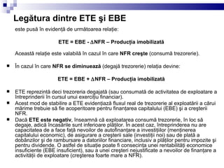 Legătura dintre ETE şi EBE este pusă în evidenţă de următoarea relaţie: ETE = EBE -   NFR – Producţia imobilizată  Această relaţie este valabilă în cazul în care  NFR creşte  (consumă trezorerie). În cazul în care  NFR se diminuează  (degajă trezorerie) relaţia devine: ETE = EBE +   NFR – Producţia imobilizată  ETE reprezintă deci trezoreria degajată (sau consumată de activitatea de exploatare a întreprinderii în cursul unui exerciţiu financiar). Acest mod de stabilire a ETE evidenţiază fluxul real de trezorerie al exploatării a cărui mărime trebuie să fie acoperitoare pentru finanţarea capitalului (EBE) şi a creşterii NFR. Dacă  ETE este negativ , înseamnă că exploatarea consumă trezorerie, în loc să degaje, adică încasările sunt inferioare plăţilor. În acest caz, întreprinderea nu are capacitatea de a face faţă nevoilor de autofinanţare a investiţiilor (menţinerea capitalului economic), de asigurare a creşterii sale (investiţii noi) sau de plată a dobânzilor şi de rambursare a datoriilor financiare, inclusiv a plăţilor pentru impozite şi pentru dividende. O astfel de situaţie poate fi consecinţa unei rentabilităţi economice insuficiente (EBE insuficient), sau a unei creşteri nejustificate a nevoilor de finanţare a activităţii de exploatare (creşterea foarte mare a NFR). 