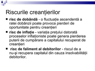 Riscurile creanţierilor risc de dobândă  - o fluctuaţie ascendentă a ratei dobânzii poate provoca pierderi de oportunitate pentru creanţieri   risc de inflaţie  - variaţia preţului datorată proceselor inflaţioniste poate genera pierderea puterii de cumpărare a capitalului recuperat de creanţieri   risc de faliment al debitorilor  - riscul de a  nu-şi recupera capitalul din cauza insolvabilităţii debitorilor. 