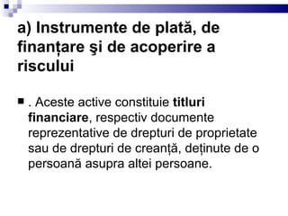 a) Instrumente de plată, de finanţare şi de acoperire a riscului . Aceste active constituie  titluri financiare , respectiv documente reprezentative de drepturi de proprietate sau de drepturi de creanţă, deţinute de o persoană asupra altei persoane. 