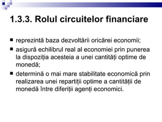 1.3.3. Rolul circuitelor financiare reprezintă baza dezvoltării oricărei economii; asigură echilibrul real al economiei prin punerea la dispoziţia acesteia a unei cantităţi optime de monedă; determină o mai mare stabilitate economică prin realizarea unei repartiţii optime a cantităţii de monedă între diferiţii agenţi economici. 