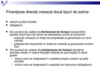Finanţarea directă creează două tipuri de active: acţiuni şi părţi sociale; obligaţiuni. Din punctul de vedere al  ofertantului de fonduri  (subscriitor) aceste două tipuri de active se deosebesc juridic şi economic:  acţiunile  creează un drept de proprietate şi generează un venit variabil obligaţiunile  reprezintă un drept de creanţă şi generează venituri fixe. Din punctul de vedere al  solicitantului de fonduri  (emitent) activele create în cadrul finanţării directe se pot împărţi în două grupe: active care se integrează în capitalul propriu (acţiuni şi părţi sociale) active care se integrează în capitalul de împrumut (obligaţiuni). 