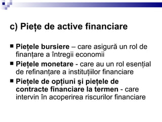 c) Pieţe de active financiare Pieţele bursiere  – care asigură un rol de finanţare a întregii economii  Pieţele monetare  - care au un rol esenţial de refinanţare a instituţiilor financiare  Pieţele de opţiuni şi pieţele de contracte financiare la termen  - care intervin în acoperirea riscurilor financiare  