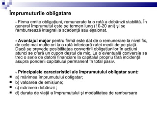 Împrumuturile obligatare - Firma emite obligaţiuni, remunerate la o rată a dobânzii stabilită. În general împrumutul este pe termen lung (10-20 ani) şi se rambursează integral la scadenţă sau eşalonat. - Avantajul major  pentru firmă este dat de o remunerare la nivel fix, de cele mai multe ori la o rată inferioară ratei medii de pe piaţă. Dacă se prevede posibilitatea convertirii obligaţiunilor în acţiuni atunci se oferă un cupon destul de mic. La o eventuală conversie se trec o serie de datorii financiare la capitalul propriu fără incidenţă asupra ponderii capitalului permanent în total pasiv. -  Principalele caracteristici ale împrumutului obligatar sunt: a) mărimea împrumutului obligatar; b) valoarea de emisiune; c) mărimea dobânzii ; d) durata de viaţă a împrumutului şi modalitatea de rambursare 