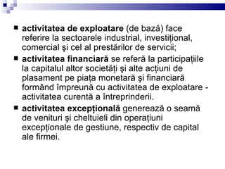 activitatea de exploatare  (de bază) face referire la sectoarele industrial, investiţional, comercial şi cel al prestărilor de servicii; activitatea financiară  se referă la participaţiile la capitalul altor societăţi şi alte acţiuni de plasament pe piaţa monetară şi financiară formând împreună cu activitatea de exploatare - activitatea curentă a întreprinderii.  activitatea excepţională  generează o seamă de venituri şi cheltuieli din operaţiuni excepţionale de gestiune, respectiv de capital ale firmei. 