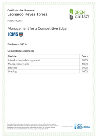 Certificate of Achievement
Leonardo Reyes Torres
March 24th, 2016
Management for a Competitive Edge
Final score: 100 %
Completed assessments
Module Score
Introduction to Management 100%
Management Tools 100%
Strategy 100%
Leading 100%
Powered by TCPDF (www.tcpdf.org)
 