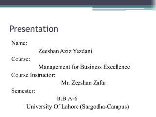 Presentation
Name:
Zeeshan Aziz Yazdani
Course:
Management for Business Excellence
Course Instructor:
Mr. Zeeshan Zafar
Semester:
B.B.A-6
University Of Lahore (Sargodha-Campus)
 