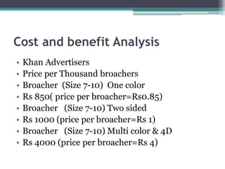 Cost and benefit Analysis
• Khan Advertisers
• Price per Thousand broachers
• Broacher (Size 7-10) One color
• Rs 850( price per broacher=Rs0.85)
• Broacher (Size 7-10) Two sided
• Rs 1000 (price per broacher=Rs 1)
• Broacher (Size 7-10) Multi color & 4D
• Rs 4000 (price per broacher=Rs 4)
 