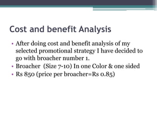 Cost and benefit Analysis
• After doing cost and benefit analysis of my
selected promotional strategy I have decided to
go with broacher number 1.
• Broacher (Size 7-10) In one Color & one sided
• Rs 850 (price per broacher=Rs 0.85)
 