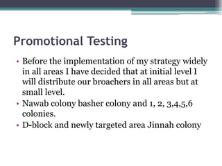 Promotional Testing
• Before the implementation of my strategy widely
in all areas I have decided that at initial level I
will distribute our broachers in all areas but at
small level.
• Nawab colony basher colony and 1, 2, 3,4,5,6
colonies.
• D-block and newly targeted area Jinnah colony
 