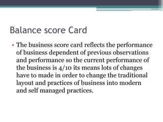 Balance score Card
• The business score card reflects the performance
of business dependent of previous observations
and performance so the current performance of
the business is 4/10 its means lots of changes
have to made in order to change the traditional
layout and practices of business into modern
and self managed practices.
 