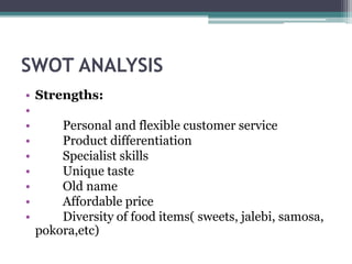 SWOT ANALYSIS
• Strengths:
•
• Personal and flexible customer service
• Product differentiation
• Specialist skills
• Unique taste
• Old name
• Affordable price
• Diversity of food items( sweets, jalebi, samosa,
pokora,etc)
 