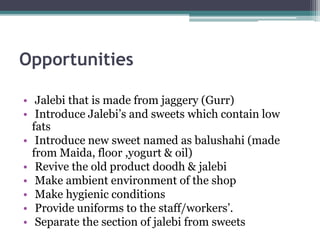 Opportunities
• Jalebi that is made from jaggery (Gurr)
• Introduce Jalebi’s and sweets which contain low
fats
• Introduce new sweet named as balushahi (made
from Maida, floor ,yogurt & oil)
• Revive the old product doodh & jalebi
• Make ambient environment of the shop
• Make hygienic conditions
• Provide uniforms to the staff/workers’.
• Separate the section of jalebi from sweets
 