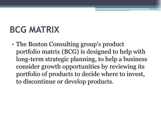 BCG MATRIX
• The Boston Consulting group's product
portfolio matrix (BCG) is designed to help with
long-term strategic planning, to help a business
consider growth opportunities by reviewing its
portfolio of products to decide where to invest,
to discontinue or develop products.
 