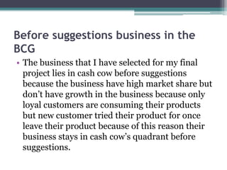 Before suggestions business in the
BCG
• The business that I have selected for my final
project lies in cash cow before suggestions
because the business have high market share but
don’t have growth in the business because only
loyal customers are consuming their products
but new customer tried their product for once
leave their product because of this reason their
business stays in cash cow’s quadrant before
suggestions.
 