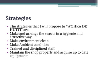 Strategies
• The strategies that I will propose to “WOHRA DE
HUTTI” are
• Make and arrange the sweets in a hygienic and
attractive way.
• Make environment clean
• Make Ambient condition
• Trained and disciplined staff
• Maintain the shop properly and acquire up to date
equipments
 