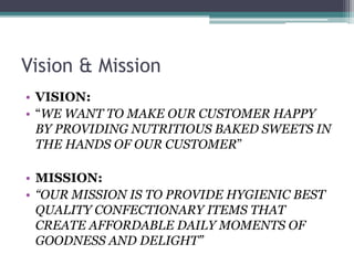 Vision & Mission
• VISION:
• “WE WANT TO MAKE OUR CUSTOMER HAPPY
BY PROVIDING NUTRITIOUS BAKED SWEETS IN
THE HANDS OF OUR CUSTOMER”
• MISSION:
• “OUR MISSION IS TO PROVIDE HYGIENIC BEST
QUALITY CONFECTIONARY ITEMS THAT
CREATE AFFORDABLE DAILY MOMENTS OF
GOODNESS AND DELIGHT”
 