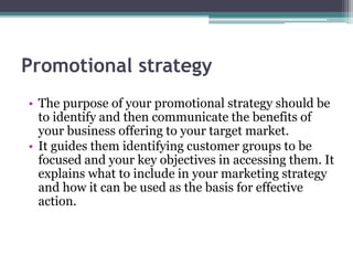 Promotional strategy
• The purpose of your promotional strategy should be
to identify and then communicate the benefits of
your business offering to your target market.
• It guides them identifying customer groups to be
focused and your key objectives in accessing them. It
explains what to include in your marketing strategy
and how it can be used as the basis for effective
action.
 