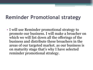 Reminder Promotional strategy
• I will use Reminder promotional strategy to
promote our business. I will make a broacher on
which we will list down all the offerings of the
business and distribute these broachers in the
areas of our targeted market. as our business is
on maturity stage that’s why I have selected
reminder promotional strategy.
 
