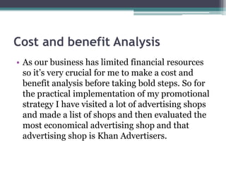 Cost and benefit Analysis
• As our business has limited financial resources
so it’s very crucial for me to make a cost and
benefit analysis before taking bold steps. So for
the practical implementation of my promotional
strategy I have visited a lot of advertising shops
and made a list of shops and then evaluated the
most economical advertising shop and that
advertising shop is Khan Advertisers.
 