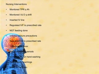 Nursing InterventionsMonitored TPR q 4hMonitored I & O q shiftInserted IV lineRegulated IVF to prescribed rateNGT feeding doneInitiated seizure precautionsRegulated O2 to prescribed rateTSB done for feverEncouraged rest periodsInstructed SO on hand washingGiven health teachingsMedications given