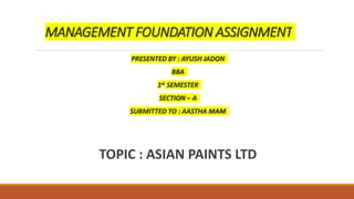 MANAGEMENT FOUNDATION ASSIGNMENT
PRESENTED BY : AYUSH JADON
BBA
1st SEMESTER
SECTION – A
SUBMITTED TO : AASTHA MAM
TOPIC : ASIAN PAINTS LTD
 