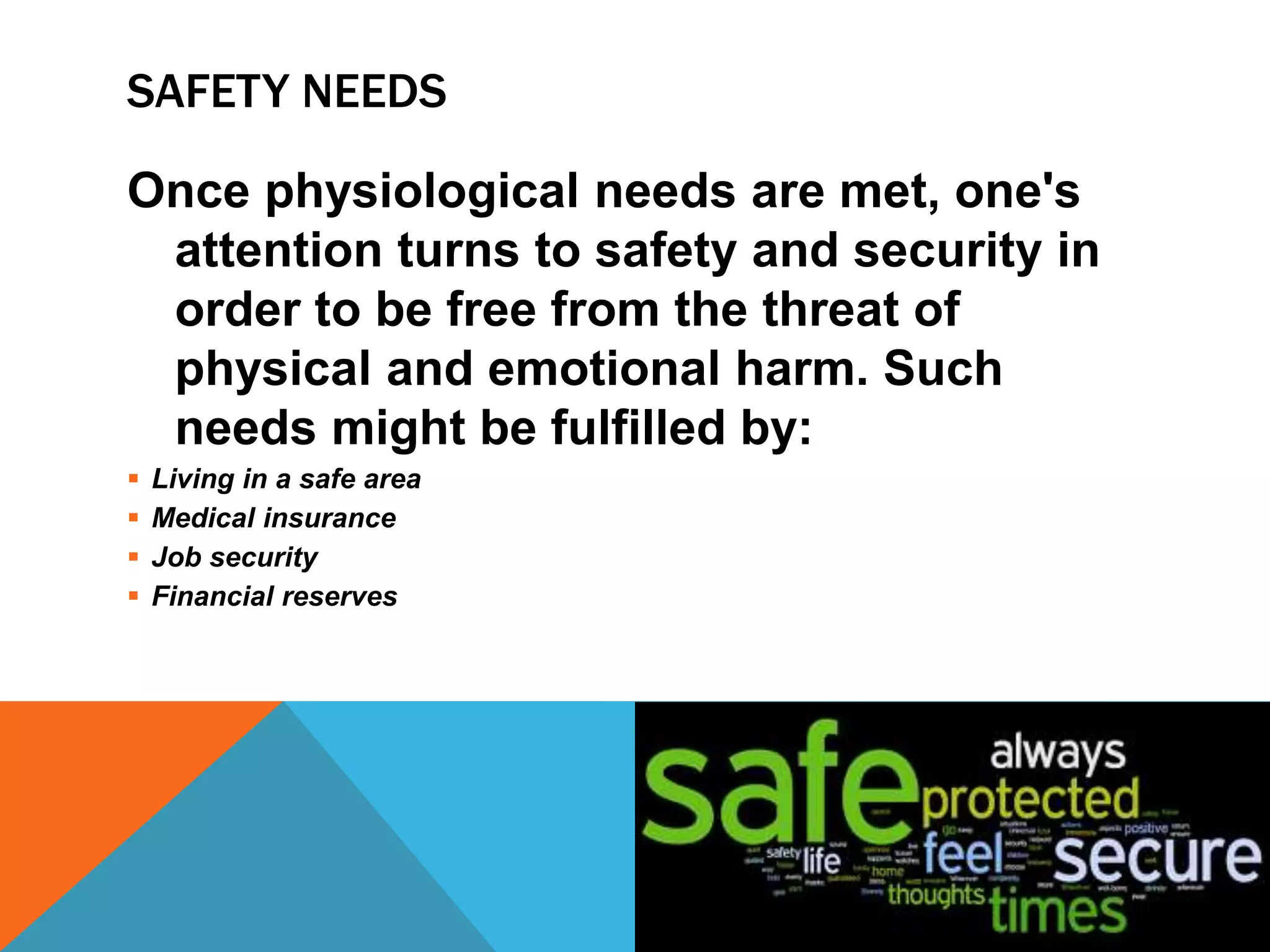 SAFETY NEEDS
Once physiological needs are met, one's
attention turns to safety and security in
order to be free from the threat of
physical and emotional harm. Such
needs might be fulfilled by:
 Living in a safe area
 Medical insurance
 Job security
 Financial reserves
 