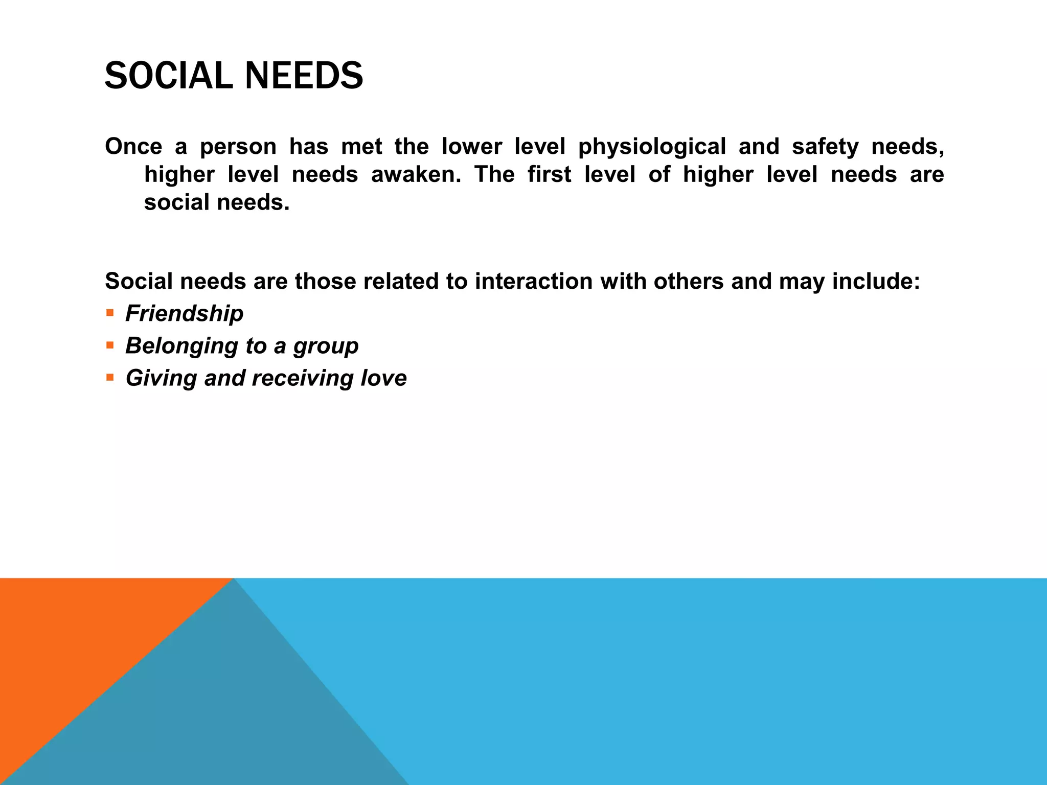 SOCIAL NEEDS
Once a person has met the lower level physiological and safety needs,
higher level needs awaken. The first level of higher level needs are
social needs.
Social needs are those related to interaction with others and may include:
 Friendship
 Belonging to a group
 Giving and receiving love
 