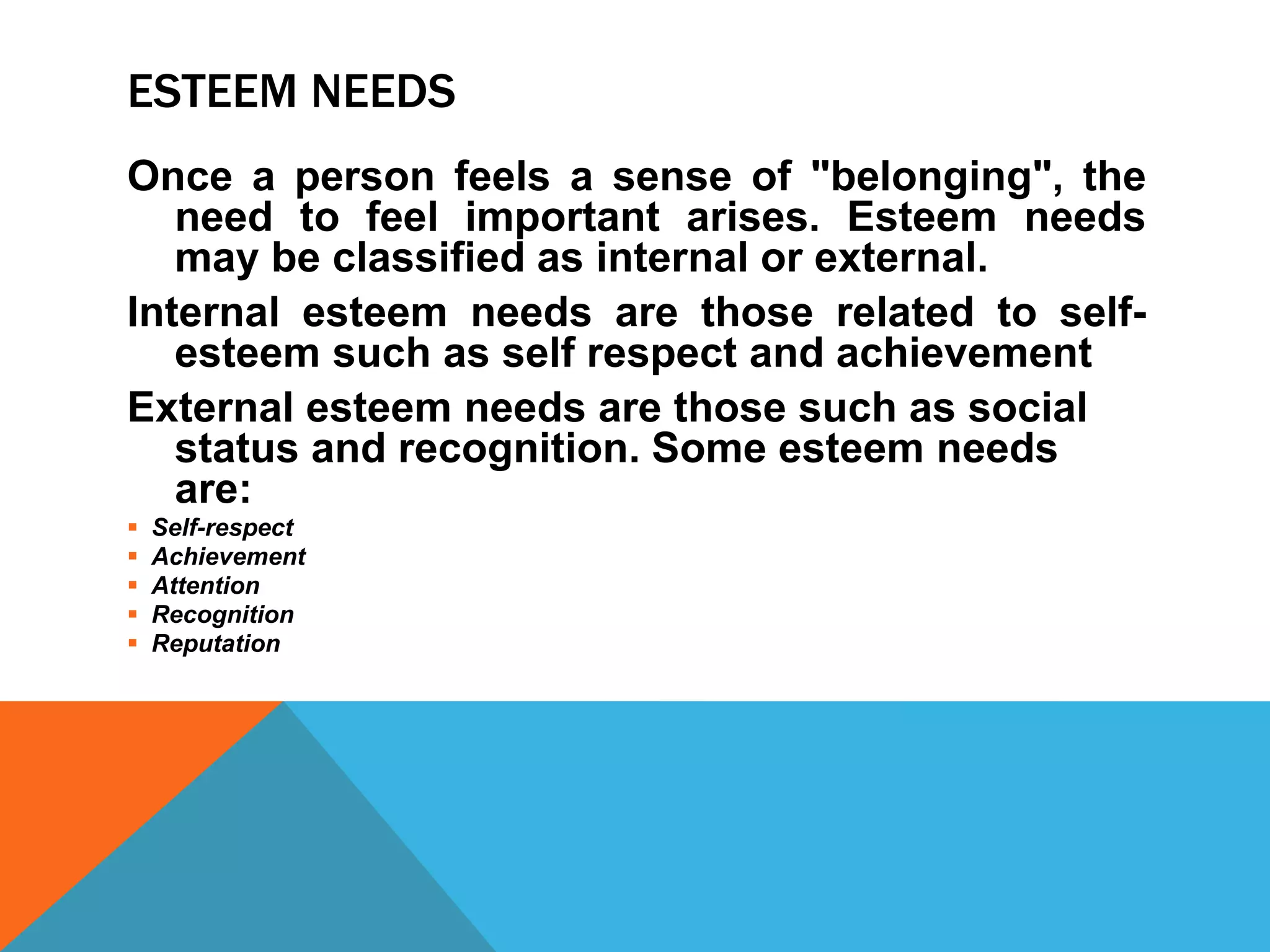 ESTEEM NEEDS
Once a person feels a sense of "belonging", the
need to feel important arises. Esteem needs
may be classified as internal or external.
Internal esteem needs are those related to self-
esteem such as self respect and achievement
External esteem needs are those such as social
status and recognition. Some esteem needs
are:
 Self-respect
 Achievement
 Attention
 Recognition
 Reputation
 
