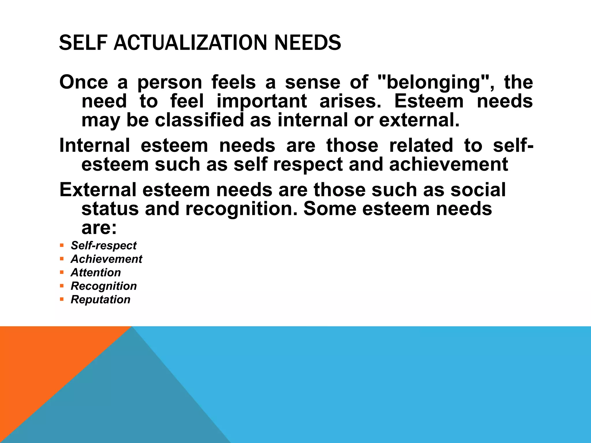 SELF ACTUALIZATION NEEDS
Once a person feels a sense of "belonging", the
need to feel important arises. Esteem needs
may be classified as internal or external.
Internal esteem needs are those related to self-
esteem such as self respect and achievement
External esteem needs are those such as social
status and recognition. Some esteem needs
are:
 Self-respect
 Achievement
 Attention
 Recognition
 Reputation
 