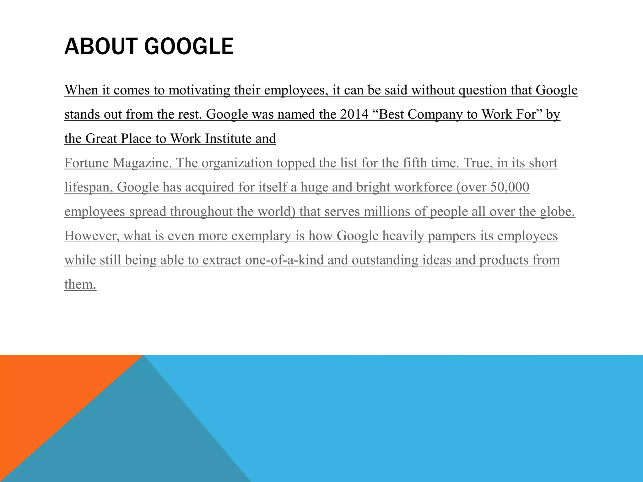 ABOUT GOOGLE
When it comes to motivating their employees, it can be said without question that Google
stands out from the rest. Google was named the 2014 “Best Company to Work For” by
the Great Place to Work Institute and
Fortune Magazine. The organization topped the list for the fifth time. True, in its short
lifespan, Google has acquired for itself a huge and bright workforce (over 50,000
employees spread throughout the world) that serves millions of people all over the globe.
However, what is even more exemplary is how Google heavily pampers its employees
while still being able to extract one-of-a-kind and outstanding ideas and products from
them.
 
