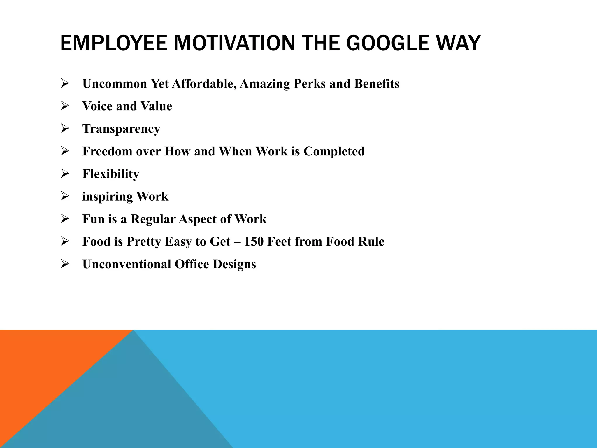 EMPLOYEE MOTIVATION THE GOOGLE WAY
 Uncommon Yet Affordable, Amazing Perks and Benefits
 Voice and Value
 Transparency
 Freedom over How and When Work is Completed
 Flexibility
 inspiring Work
 Fun is a Regular Aspect of Work
 Food is Pretty Easy to Get – 150 Feet from Food Rule
 Unconventional Office Designs
 