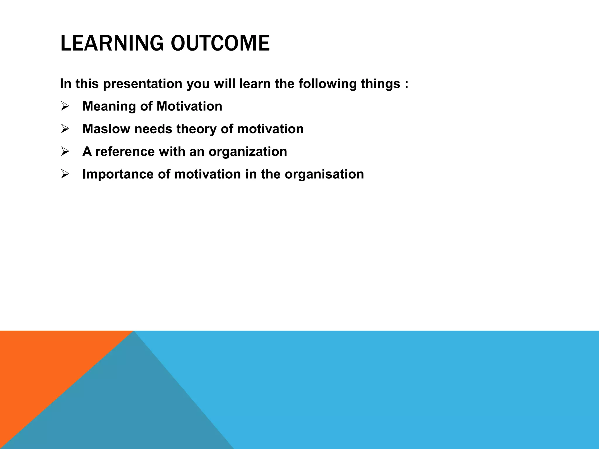 LEARNING OUTCOME
In this presentation you will learn the following things :
 Meaning of Motivation
 Maslow needs theory of motivation
 A reference with an organization
 Importance of motivation in the organisation
 