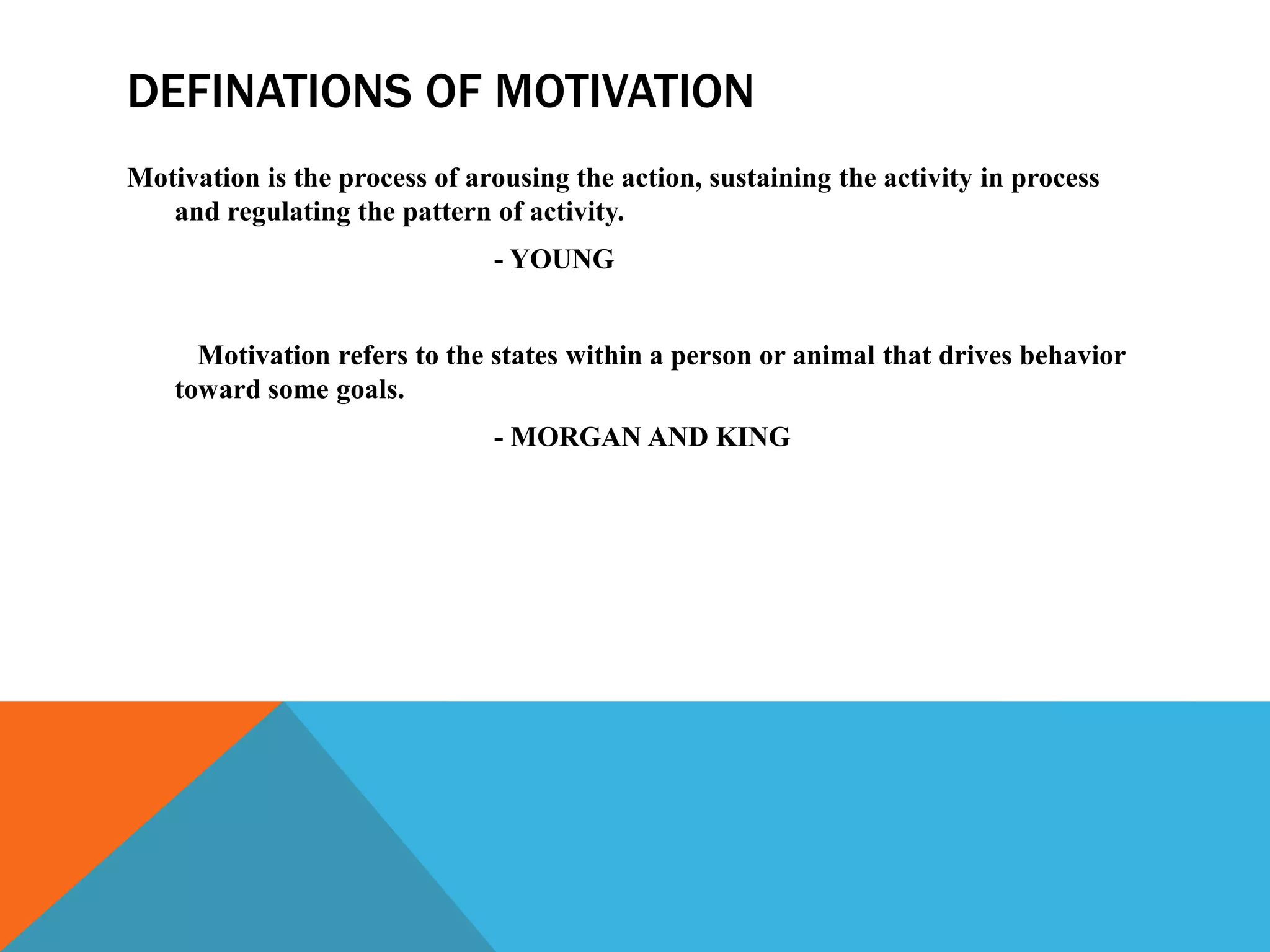 DEFINATIONS OF MOTIVATION
Motivation is the process of arousing the action, sustaining the activity in process
and regulating the pattern of activity.
- YOUNG
Motivation refers to the states within a person or animal that drives behavior
toward some goals.
- MORGAN AND KING
 
