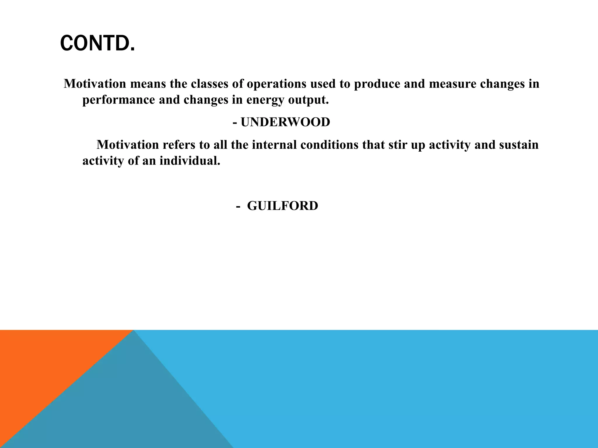 CONTD.
Motivation means the classes of operations used to produce and measure changes in
performance and changes in energy output.
- UNDERWOOD
Motivation refers to all the internal conditions that stir up activity and sustain
activity of an individual.
- GUILFORD
 