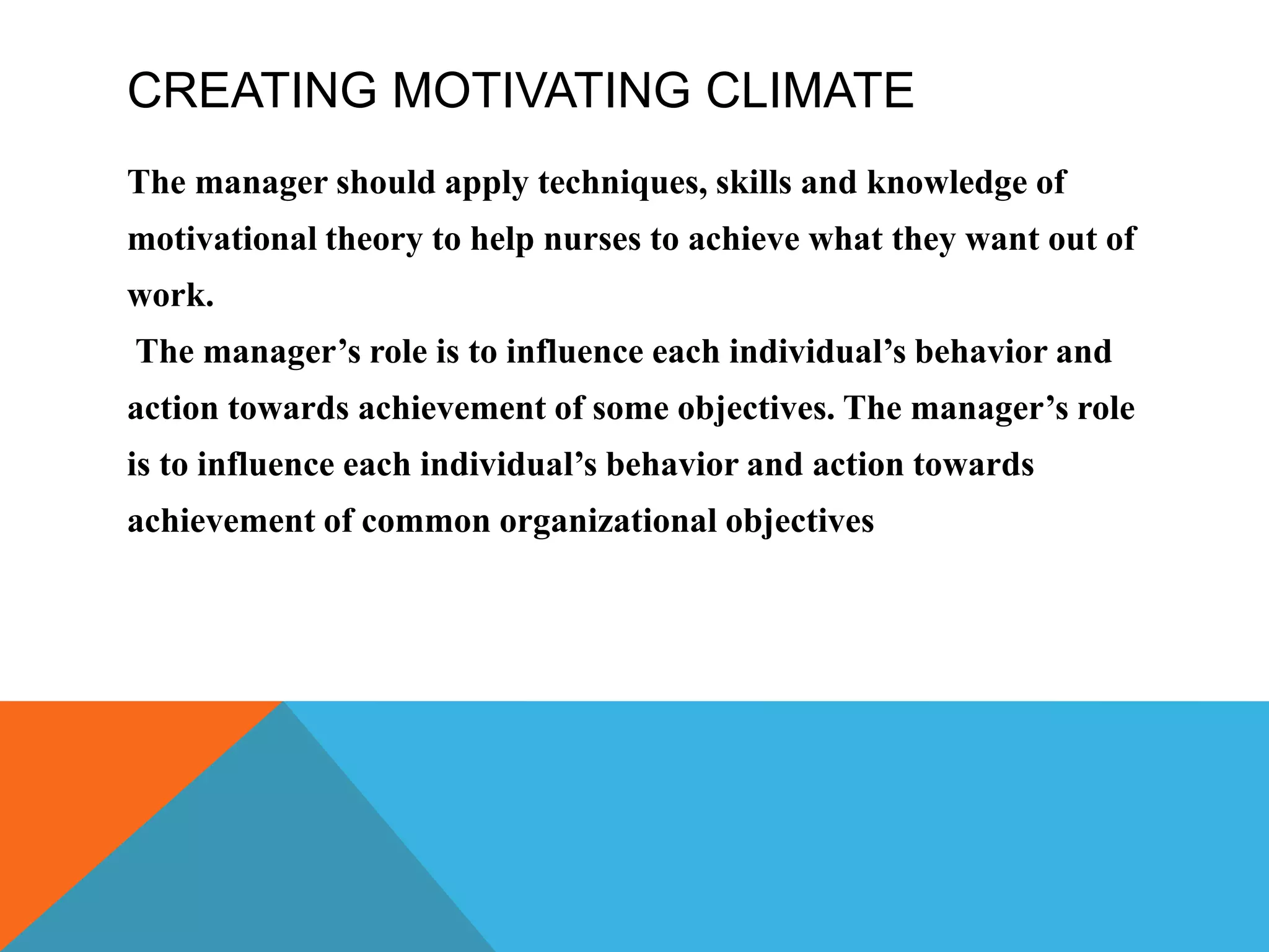 CREATING MOTIVATING CLIMATE
The manager should apply techniques, skills and knowledge of
motivational theory to help nurses to achieve what they want out of
work.
The manager’s role is to influence each individual’s behavior and
action towards achievement of some objectives. The manager’s role
is to influence each individual’s behavior and action towards
achievement of common organizational objectives
 
