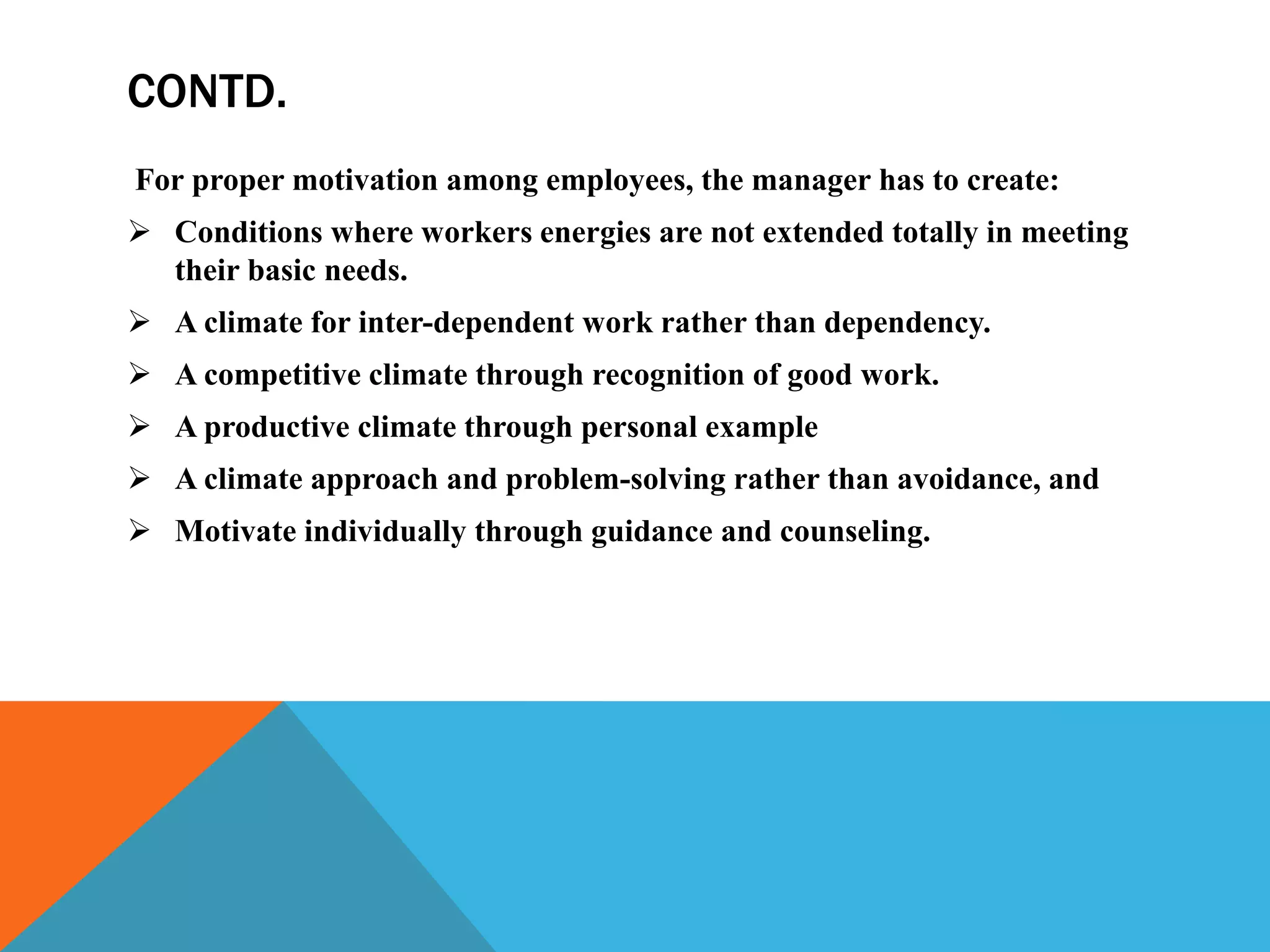 CONTD.
For proper motivation among employees, the manager has to create:
 Conditions where workers energies are not extended totally in meeting
their basic needs.
 A climate for inter-dependent work rather than dependency.
 A competitive climate through recognition of good work.
 A productive climate through personal example
 A climate approach and problem-solving rather than avoidance, and
 Motivate individually through guidance and counseling.
 