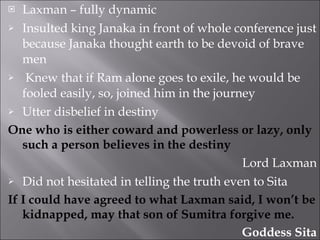 Laxman – fully dynamic Insulted king Janaka in front of whole conference just because Janaka thought earth to be devoid of brave men Knew that if Ram alone goes to exile, he would be fooled easily, so, joined him in the journey Utter disbelief in destiny One who is either coward and powerless or lazy, only such a person believes in the destiny Lord Laxman Did not hesitated in telling the truth even to Sita If I could have agreed to what Laxman said, I won’t be kidnapped, may that son of Sumitra forgive me. Goddess Sita 