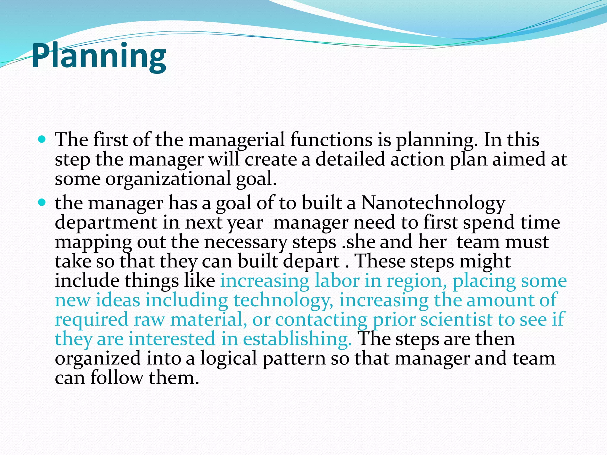Planning
 The first of the managerial functions is planning. In this
step the manager will create a detailed action plan aimed at
some organizational goal.
 the manager has a goal of to built a Nanotechnology
department in next year manager need to first spend time
mapping out the necessary steps .she and her team must
take so that they can built depart . These steps might
include things like increasing labor in region, placing some
new ideas including technology, increasing the amount of
required raw material, or contacting prior scientist to see if
they are interested in establishing. The steps are then
organized into a logical pattern so that manager and team
can follow them.
 